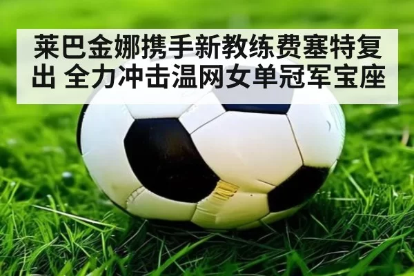 莱巴金娜携手新教练费塞特复出 全力冲击温网女单冠军宝座