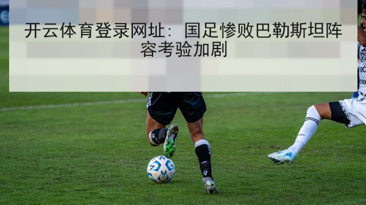 开云体育登录网址: 国足惨败巴勒斯坦阵容考验加剧